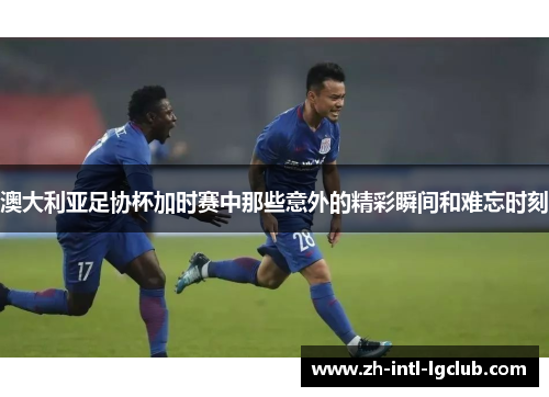 澳大利亚足协杯加时赛中那些意外的精彩瞬间和难忘时刻