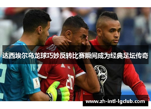 达西埃尔乌龙球巧妙反转比赛瞬间成为经典足坛传奇