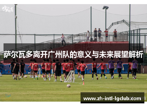 萨尔瓦多离开广州队的意义与未来展望解析
