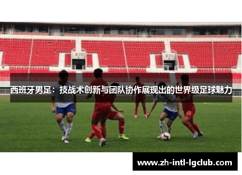 西班牙男足：技战术创新与团队协作展现出的世界级足球魅力
