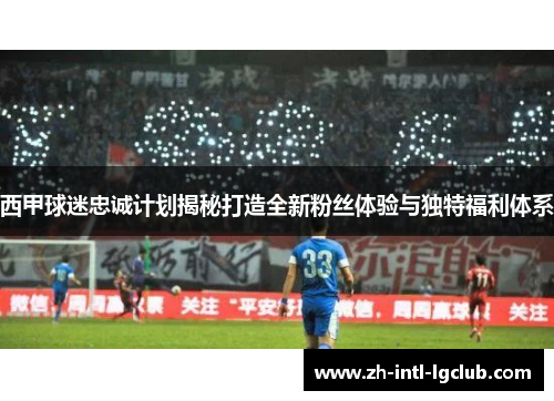 西甲球迷忠诚计划揭秘打造全新粉丝体验与独特福利体系