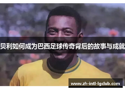 贝利如何成为巴西足球传奇背后的故事与成就