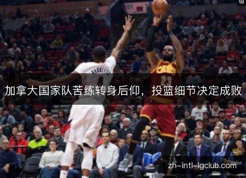 加拿大国家队苦练转身后仰,投篮细节决定成败 加拿大国家队苦练转身后仰,投篮细节决定成败