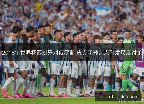 2018年世界杯西班牙对俄罗斯 皮克手球判点引发尺度讨论 2018年世界杯西班牙对俄罗斯 皮克手球判点引发尺度讨论